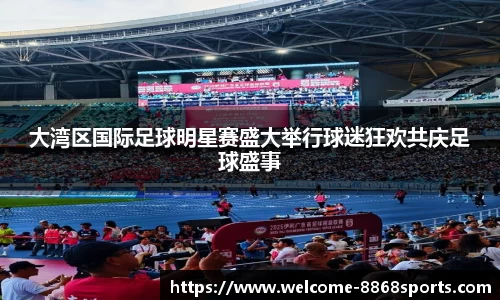 大湾区国际足球明星赛盛大举行球迷狂欢共庆足球盛事