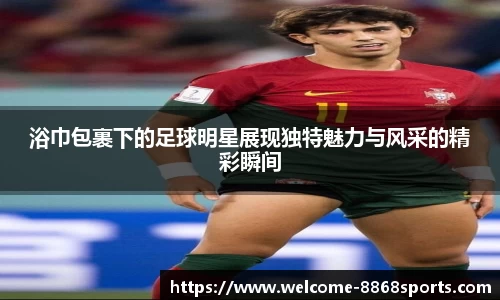 浴巾包裹下的足球明星展现独特魅力与风采的精彩瞬间